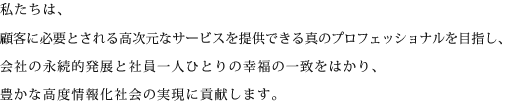 私たちは、顧客に必要とされる高次元なサービスを提供できる真のプロフェッショナルを目指し、会社の永続的発展と社員一人ひとりの幸福の一致をはかり、豊かな高度情報化社会の実現に貢献します。